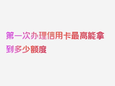 第一次办理信用卡最高能拿到多少额度