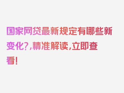 国家网贷最新规定有哪些新变化?，精准解读，立即查看！