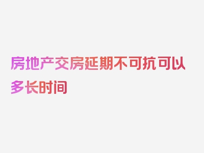 房地产交房延期不可抗可以多长时间