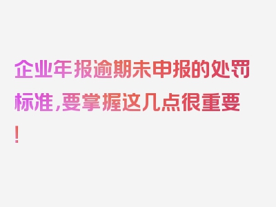 企业年报逾期未申报的处罚标准，要掌握这几点很重要！