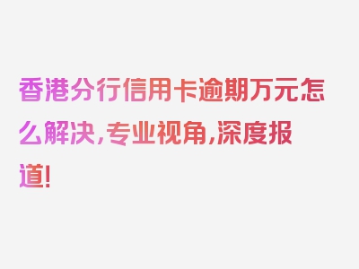 香港分行信用卡逾期万元怎么解决，专业视角，深度报道！