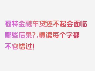 福特金融车贷还不起会面临哪些后果?，精读每个字都不容错过！