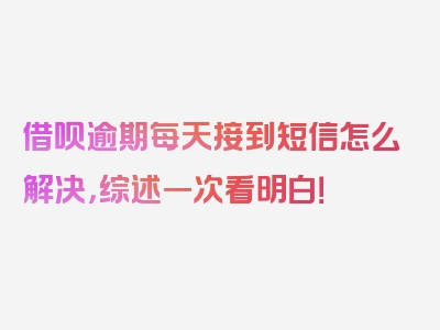 借呗逾期每天接到短信怎么解决，综述一次看明白！