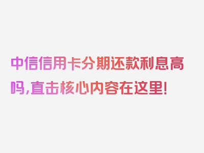 中信信用卡分期还款利息高吗，直击核心内容在这里！