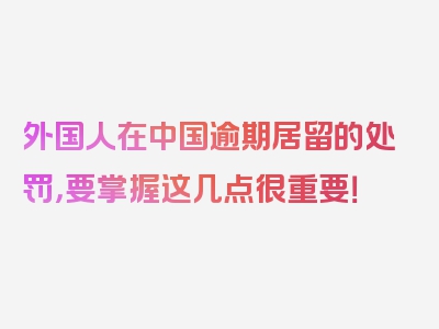 外国人在中国逾期居留的处罚，要掌握这几点很重要！