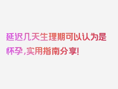 延迟几天生理期可以认为是怀孕，实用指南分享！