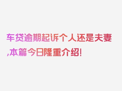 车贷逾期起诉个人还是夫妻，本篇今日隆重介绍!