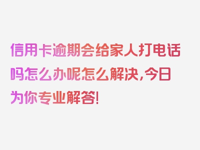 信用卡逾期会给家人打电话吗怎么办呢怎么解决，今日为你专业解答!