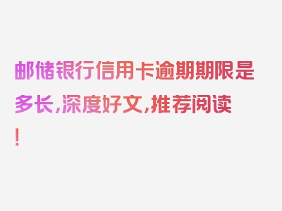 邮储银行信用卡逾期期限是多长，深度好文，推荐阅读！