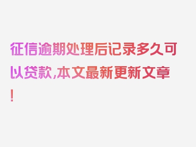 征信逾期处理后记录多久可以贷款,本文最新更新文章！