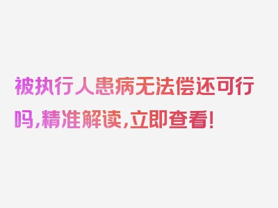 被执行人患病无法偿还可行吗，精准解读，立即查看！