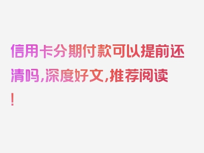 信用卡分期付款可以提前还清吗，深度好文，推荐阅读！