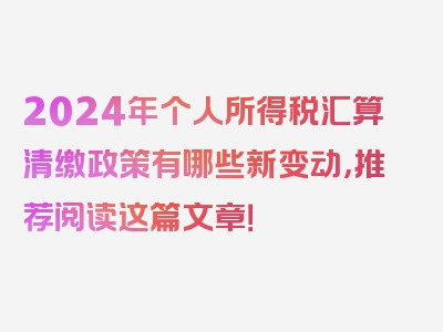 2024年个人所得税汇算清缴政策有哪些新变动，推荐阅读这篇文章！