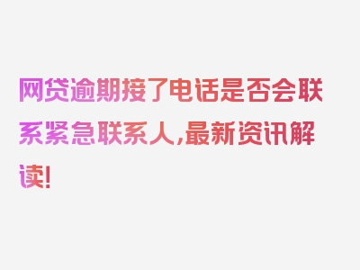 网贷逾期接了电话是否会联系紧急联系人，最新资讯解读！