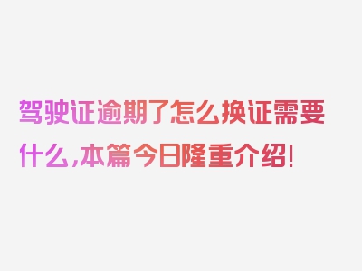 驾驶证逾期了怎么换证需要什么，本篇今日隆重介绍!