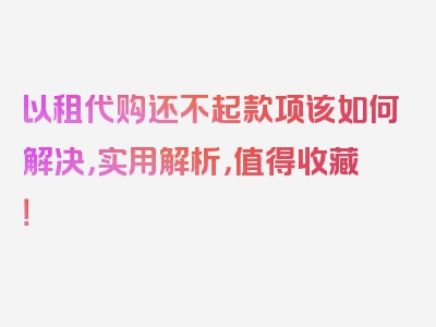 以租代购还不起款项该如何解决，实用解析，值得收藏！