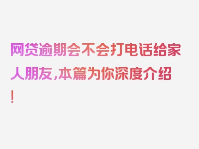 网贷逾期会不会打电话给家人朋友，本篇为你深度介绍!