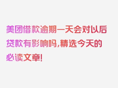 美团借款逾期一天会对以后贷款有影响吗，精选今天的必读文章！