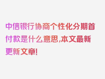 中信银行协商个性化分期首付款是什么意思,本文最新更新文章！