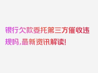 银行欠款委托第三方催收违规吗，最新资讯解读！