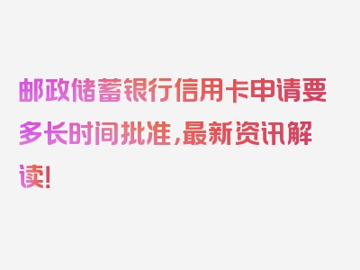 邮政储蓄银行信用卡申请要多长时间批准，最新资讯解读！