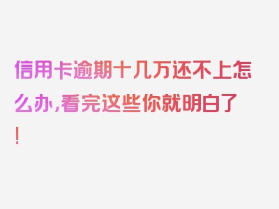 信用卡逾期十几万还不上怎么办，看完这些你就明白了!