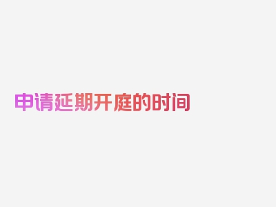 申请延期开庭的时间 民事诉讼法,本文最新更新文章！