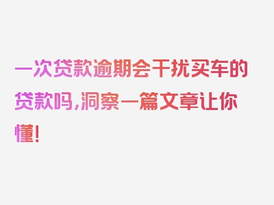 一次贷款逾期会干扰买车的贷款吗，洞察一篇文章让你懂！