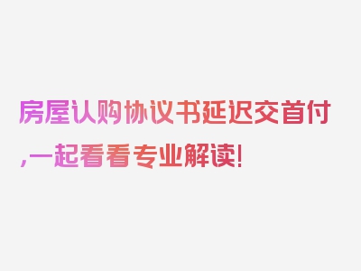 房屋认购协议书延迟交首付，一起看看专业解读!