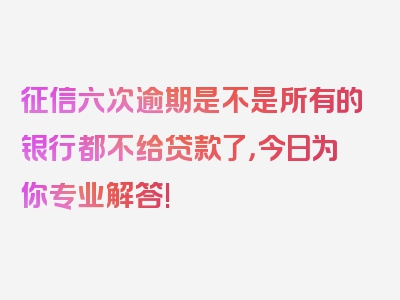 征信六次逾期是不是所有的银行都不给贷款了，今日为你专业解答!