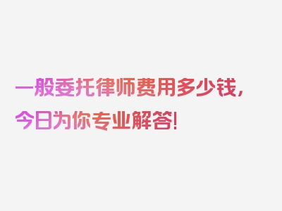 一般委托律师费用多少钱，今日为你专业解答!