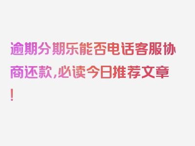 逾期分期乐能否电话客服协商还款，必读今日推荐文章！