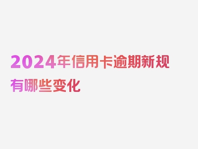 2024年信用卡逾期新规有哪些变化