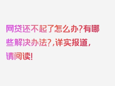 网贷还不起了怎么办?有哪些解决办法?，详实报道，请阅读！