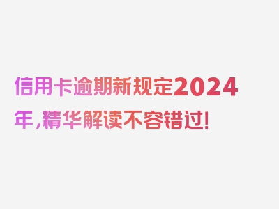 信用卡逾期新规定2024年，精华解读不容错过！