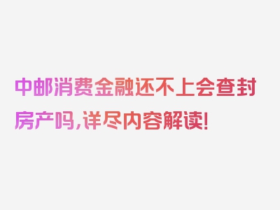 中邮消费金融还不上会查封房产吗，详尽内容解读！