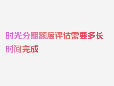 时光分期额度评估需要多长时间完成