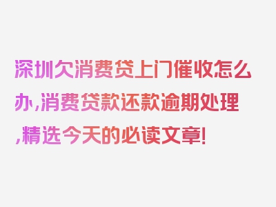 深圳欠消费贷上门催收怎么办,消费贷款还款逾期处理，精选今天的必读文章！