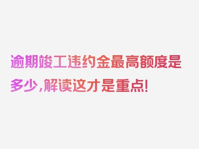 逾期竣工违约金最高额度是多少，解读这才是重点！