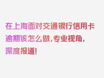 在上海面对交通银行信用卡逾期该怎么做，专业视角，深度报道！