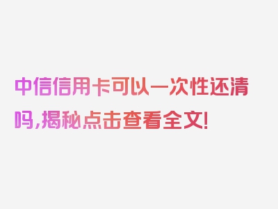 中信信用卡可以一次性还清吗，揭秘点击查看全文！