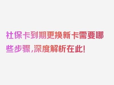 社保卡到期更换新卡需要哪些步骤，深度解析在此！