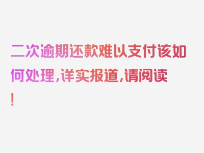 二次逾期还款难以支付该如何处理，详实报道，请阅读！