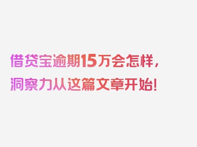 借贷宝逾期15万会怎样，洞察力从这篇文章开始！