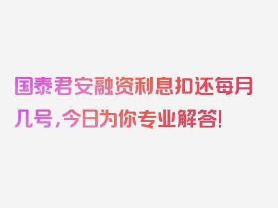 国泰君安融资利息扣还每月几号，今日为你专业解答!