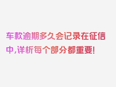 车款逾期多久会记录在征信中，详析每个部分都重要！