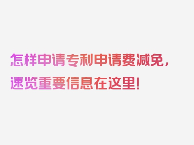 怎样申请专利申请费减免，速览重要信息在这里！