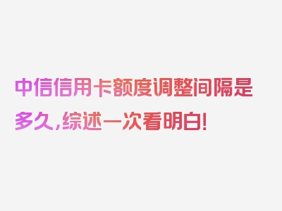 中信信用卡额度调整间隔是多久，综述一次看明白！