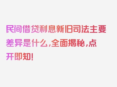 民间借贷利息新旧司法主要差异是什么，全面揭秘，点开即知！