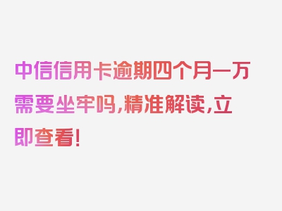 中信信用卡逾期四个月一万需要坐牢吗，精准解读，立即查看！